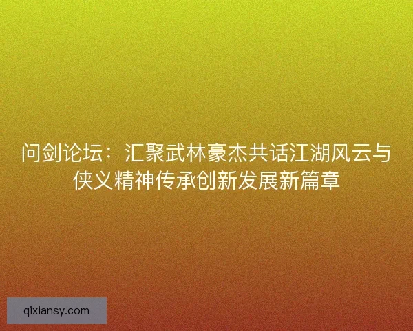 问剑论坛：汇聚武林豪杰共话江湖风云与侠义精神传承创新发展新篇章