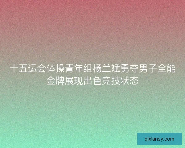 十五运会体操青年组杨兰斌勇夺男子全能金牌展现出色竞技状态