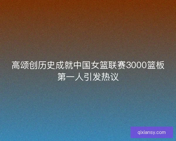 高颂创历史成就中国女篮联赛3000篮板第一人引发热议