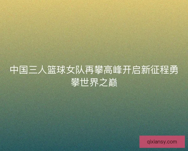 中国三人篮球女队再攀高峰开启新征程勇攀世界之巅