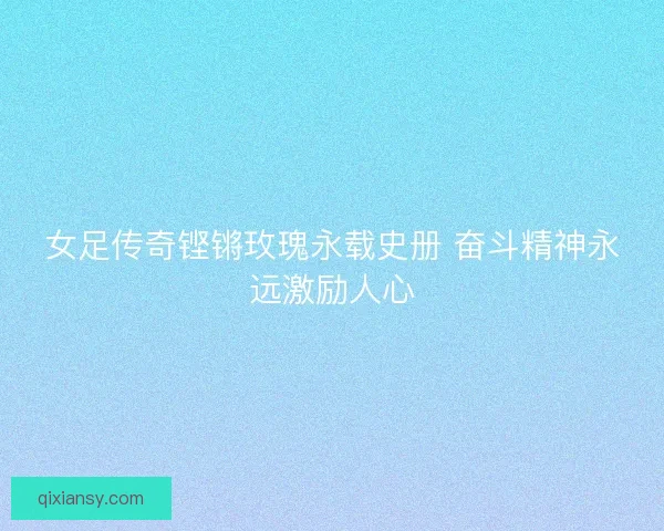 女足传奇铿锵玫瑰永载史册 奋斗精神永远激励人心 女足传奇铿锵玫瑰永载史册 奋斗精神永远激励人心