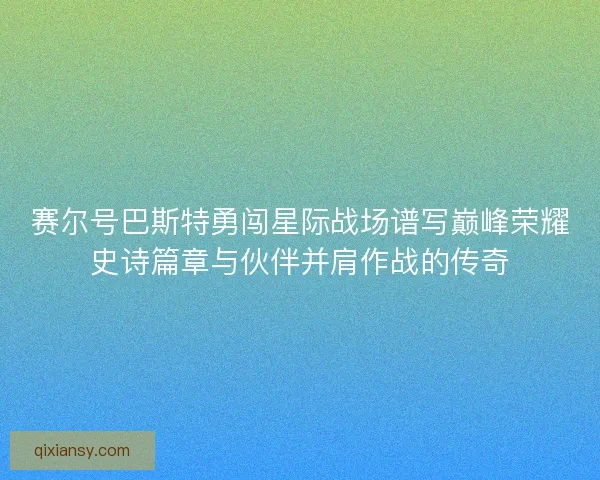 赛尔号巴斯特勇闯星际战场谱写巅峰荣耀史诗篇章与伙伴并肩作战的传奇