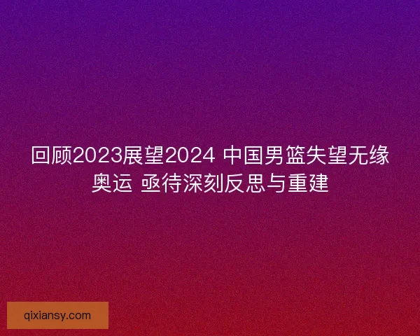 回顾2023展望2024 中国男篮失望无缘奥运 亟待深刻反思与重建