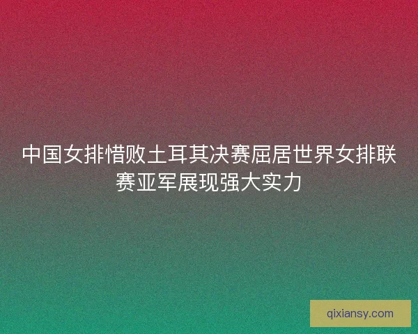 中国女排惜败土耳其决赛屈居世界女排联赛亚军展现强大实力